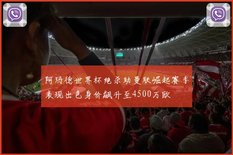 阿玛德世界杯绝杀助曼联崛起赛季表现出色身价飙升至4500万欧