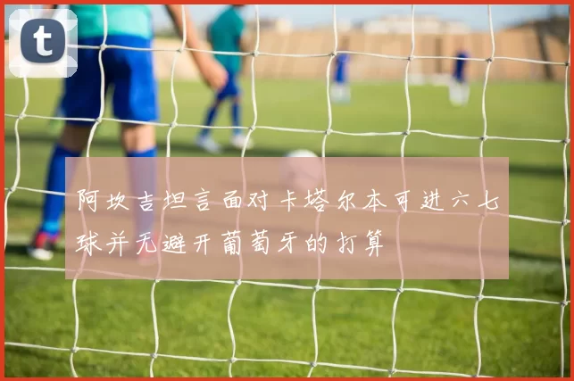 阿坎吉坦言面对卡塔尔本可进六七球并无避开葡萄牙的打算