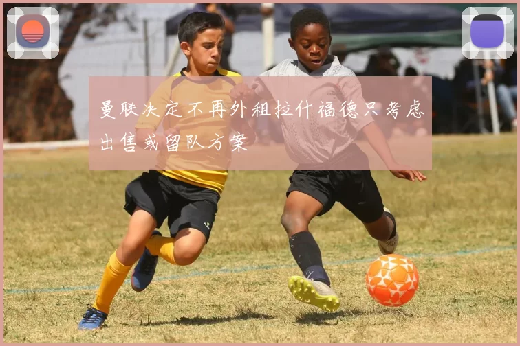 曼联决定不再外租拉什福德只考虑出售或留队方案