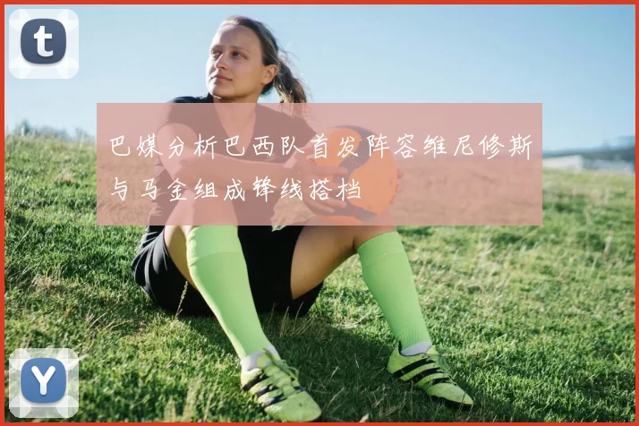 巴媒分析巴西队首发阵容维尼修斯与马金组成锋线搭档