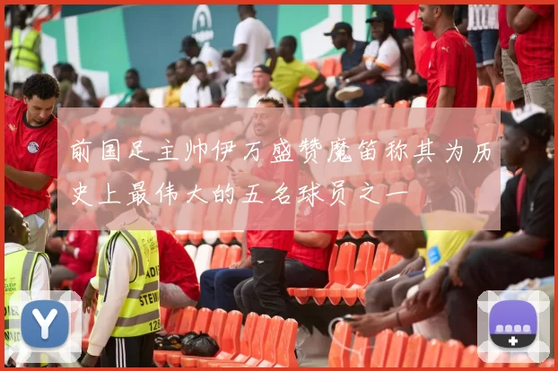 前国足主帅伊万盛赞魔笛称其为历史上最伟大的五名球员之一